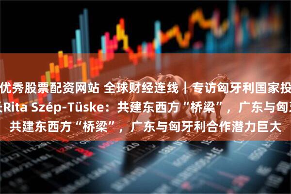 优秀股票配资网站 全球财经连线｜专访匈牙利国家投资促进机构副局长Rita Szép-Tüske：共建东西方“桥梁”，广东与匈牙利合作潜力巨大