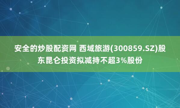 安全的炒股配资网 西域旅游(300859.SZ)股东昆仑投资拟减持不超3%股份
