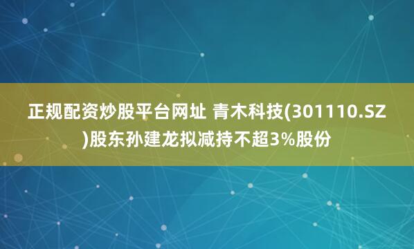 正规配资炒股平台网址 青木科技(301110.SZ)股东孙建龙拟减持不超3%股份
