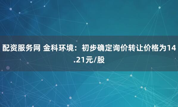 配资服务网 金科环境：初步确定询价转让价格为14.21元/股