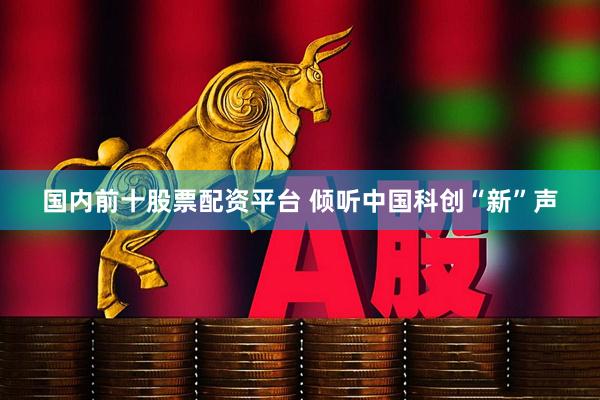 国内前十股票配资平台 倾听中国科创“新”声