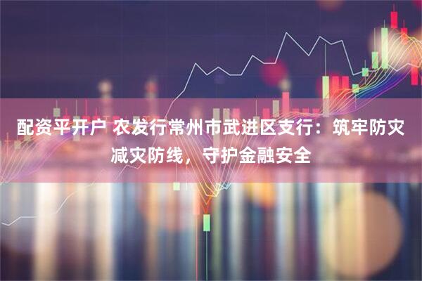 配资平开户 农发行常州市武进区支行：筑牢防灾减灾防线，守护金融安全