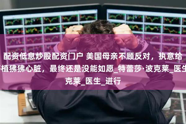 配资低息炒股配资门户 美国母亲不顾反对，执意给女儿移植狒狒心脏，最终还是没能如愿_特蕾莎·波克莱_医生_进行
