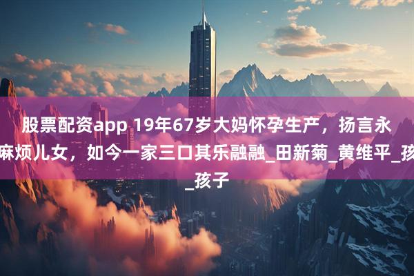 股票配资app 19年67岁大妈怀孕生产，扬言永不麻烦儿女，如今一家三口其乐融融_田新菊_黄维平_孩子