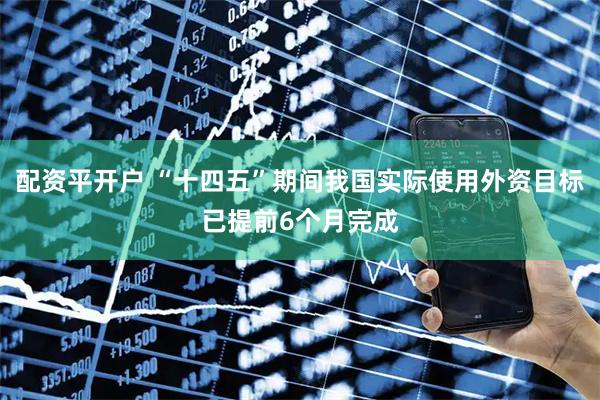 配资平开户 “十四五”期间我国实际使用外资目标已提前6个月完成