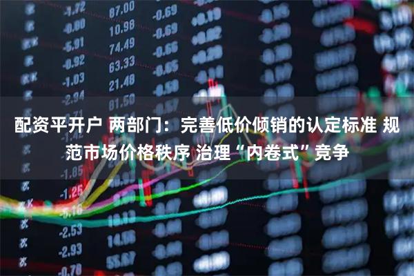 配资平开户 两部门：完善低价倾销的认定标准 规范市场价格秩序 治理“内卷式”竞争