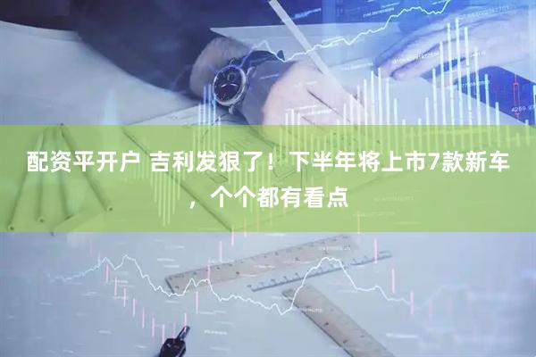 配资平开户 吉利发狠了！下半年将上市7款新车，个个都有看点