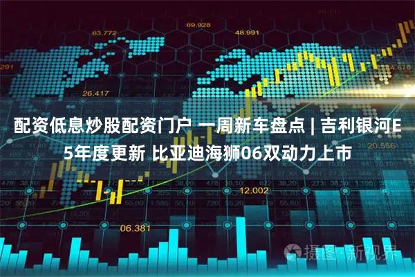 配资低息炒股配资门户 一周新车盘点 | 吉利银河E5年度更新 比亚迪海狮06双动力上市
