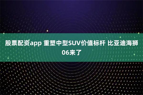 股票配资app 重塑中型SUV价值标杆 比亚迪海狮06来了