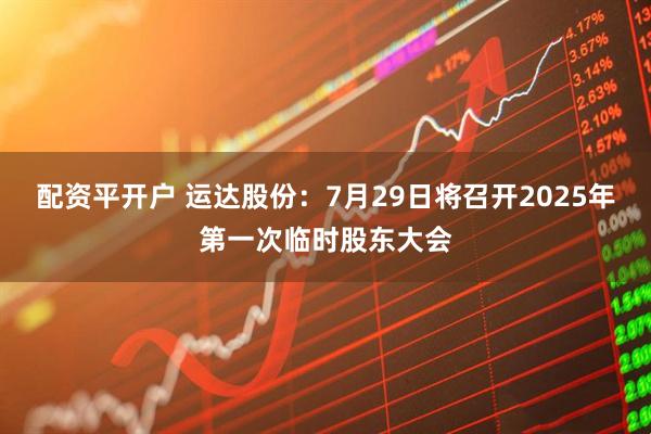 配资平开户 运达股份：7月29日将召开2025年第一次临时股东大会