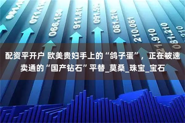 配资平开户 欧美贵妇手上的“鸽子蛋”，正在被速卖通的“国产钻石”平替_莫桑_珠宝_宝石