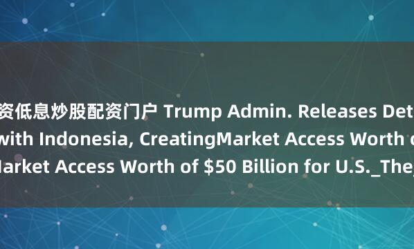 配资低息炒股配资门户 Trump Admin. Releases Details of Trade Deal with Indonesia, CreatingMarket Access Worth of $50 Billion for U.S._The_to