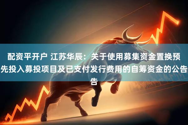 配资平开户 江苏华辰：关于使用募集资金置换预先投入募投项目及已支付发行费用的自筹资金的公告