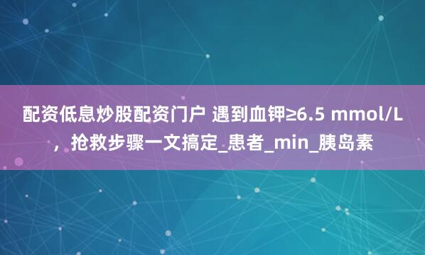 配资低息炒股配资门户 遇到血钾≥6.5 mmol/L，抢救步骤一文搞定_患者_min_胰岛素