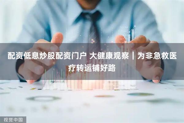 配资低息炒股配资门户 大健康观察｜为非急救医疗转运铺好路