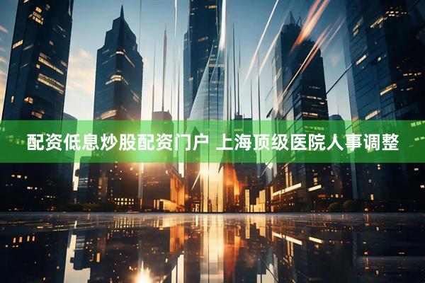 配资低息炒股配资门户 上海顶级医院人事调整