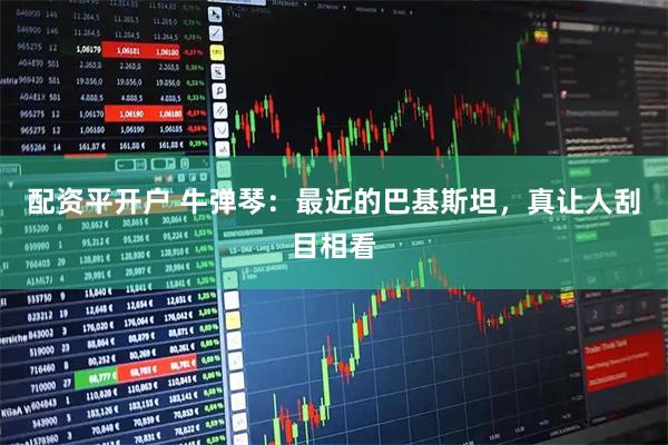 配资平开户 牛弹琴：最近的巴基斯坦，真让人刮目相看