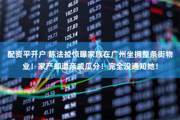 配资平开户 陈法拉惊曝家族在广州坐拥整条街物业!家产却遭亲戚瓜分!完全没通知她!