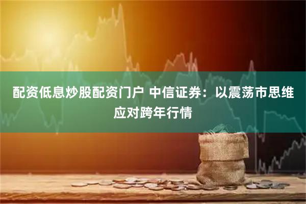 配资低息炒股配资门户 中信证券：以震荡市思维应对跨年行情