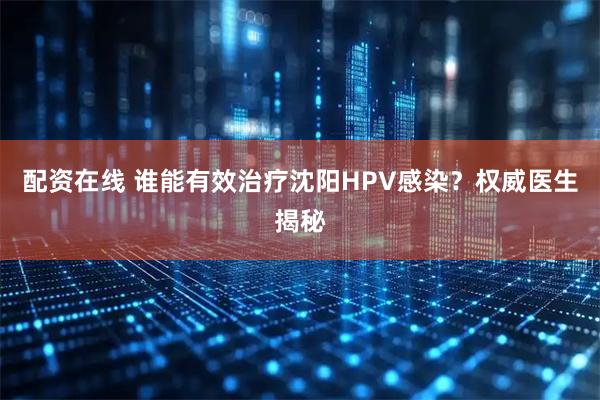 配资在线 谁能有效治疗沈阳HPV感染？权威医生揭秘