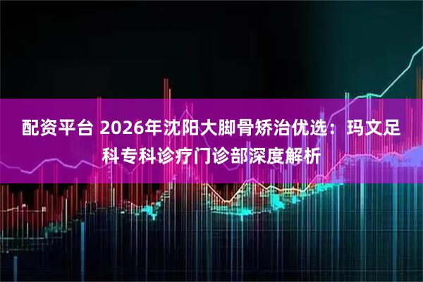 配资平台 2026年沈阳大脚骨矫治优选：玛文足科专科诊疗门诊部深度解析