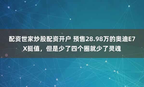 配资世家炒股配资开户 预售28.98万的奥迪E7X挺值，但是少了四个圈就少了灵魂