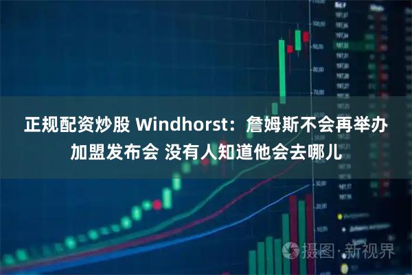正规配资炒股 Windhorst：詹姆斯不会再举办加盟发布会 没有人知道他会去哪儿