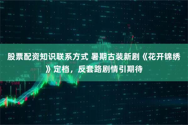股票配资知识联系方式 暑期古装新剧《花开锦绣》定档，反套路剧情引期待