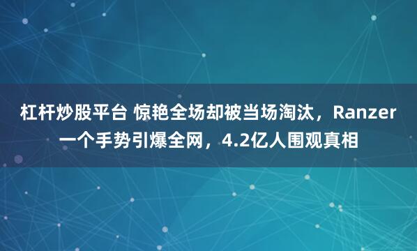 杠杆炒股平台 惊艳全场却被当场淘汰，Ranzer一个手势引爆全网，4.2亿人围观真相