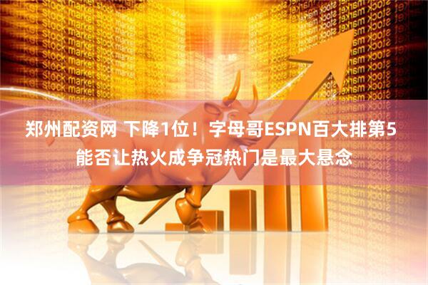 郑州配资网 下降1位！字母哥ESPN百大排第5 能否让热火成争冠热门是最大悬念